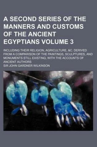 Cover of A Second Series of the Manners and Customs of the Ancient Egyptians Volume 3; Including Their Religion, Agriculture, &C. Derived from a Comparison of the Paintings, Sculptures, and Monuments Still Existing, with the Accounts of Ancient Authors