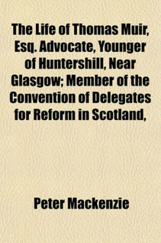 Cover of The Life of Thomas Muir, Esq. Advocate, Younger of Huntershill, Near Glasgow; Member of the Convention of Delegates for Reform in Scotland,