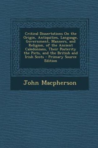 Cover of Critical Dissertations on the Origin, Antiquities, Language, Government, Manners, and Religion, of the Ancient Caledonians, Their Posterity the Picts, and the British and Irish Scots - Primary Source Edition