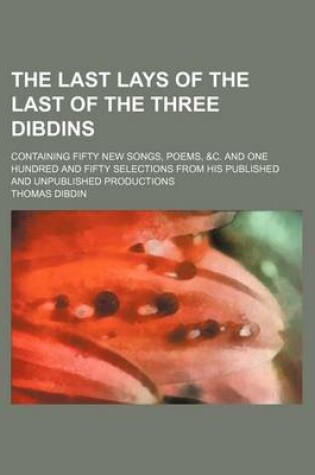 Cover of The Last Lays of the Last of the Three Dibdins; Containing Fifty New Songs, Poems, &C. and One Hundred and Fifty Selections from His Published and Unpublished Productions