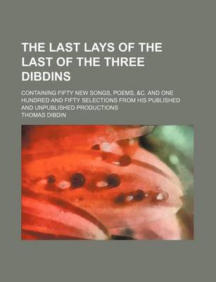 Book cover for The Last Lays of the Last of the Three Dibdins; Containing Fifty New Songs, Poems, &C. and One Hundred and Fifty Selections from His Published and Unpublished Productions