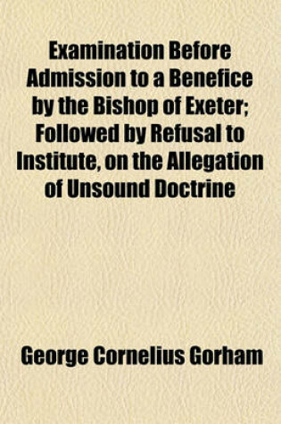 Cover of Examination Before Admission to a Benefice by the Bishop of Exeter; Followed by Refusal to Institute, on the Allegation of Unsound Doctrine