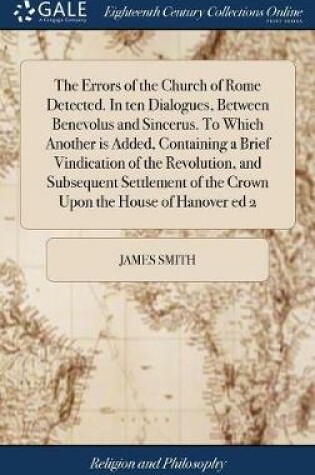 Cover of The Errors of the Church of Rome Detected. in Ten Dialogues, Between Benevolus and Sincerus. to Which Another Is Added, Containing a Brief Vindication of the Revolution, and Subsequent Settlement of the Crown Upon the House of Hanover Ed 2