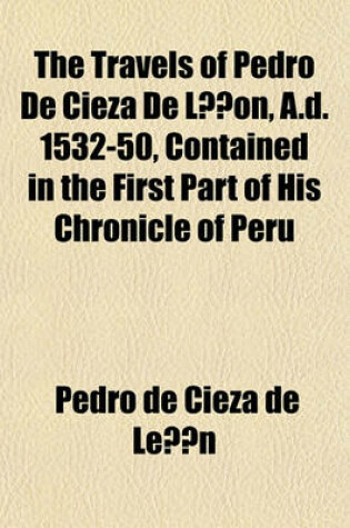 Cover of The Travels of Pedro de Cieza de Lon, A.D. 1532-50, Contained in the First Part of His Chronicle of Peru