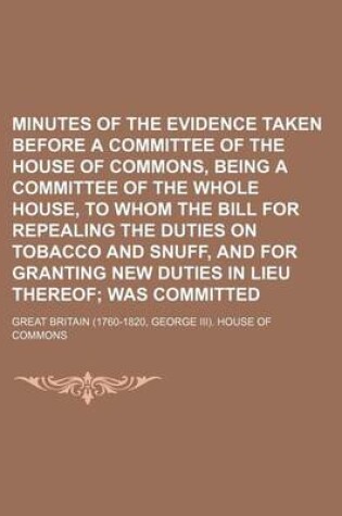 Cover of Minutes of the Evidence Taken Before a Committee of the House of Commons, Being a Committee of the Whole House, to Whom the Bill for Repealing the Duties on Tobacco and Snuff, and for Granting New Duties in Lieu Thereof; Was Committed