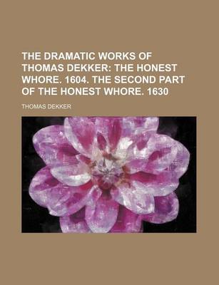 Book cover for The Dramatic Works of Thomas Dekker; The Honest Whore. 1604. the Second Part of the Honest Whore. 1630