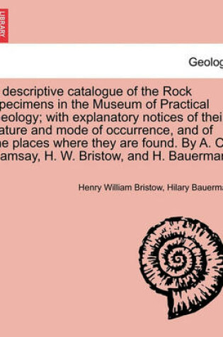 Cover of A Descriptive Catalogue of the Rock Specimens in the Museum of Practical Geology; With Explanatory Notices of Their Nature and Mode of Occurrence, and of the Places Where They Are Found. by A. C. Ramsay, H. W. Bristow, and H. Bauerman.