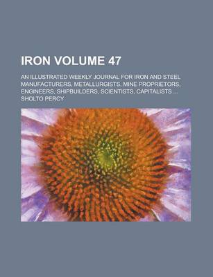 Book cover for Iron; An Illustrated Weekly Journal for Iron and Steel Manufacturers, Metallurgists, Mine Proprietors, Engineers, Shipbuilders, Scientists, Capitalists ... Volume 47