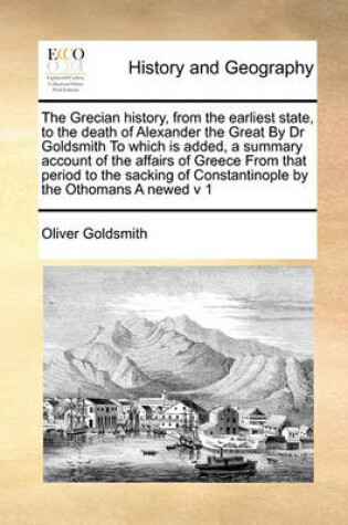 Cover of The Grecian history, from the earliest state, to the death of Alexander the Great By Dr Goldsmith To which is added, a summary account of the affairs of Greece From that period to the sacking of Constantinople by the Othomans A newed v 1