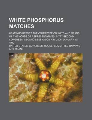 Book cover for White Phosphorus Matches; Hearings Before the Committee on Ways and Means of the House of Representatives, Sixty-Second Congress, Second Session on H.R. 2896, January 10, 1912