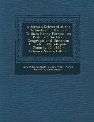 Book cover for A Sermon Delivered at the Ordination of the REV. William Henry Furness, as Pastor of the First Congregational Unitarian Church in Philadelphia, January 12, 1825 - Primary Source Edition