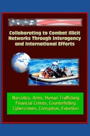 Cover of Collaborating to Combat Illicit Networks Through Interagency and International Efforts - Narcotics, Arms, Human Trafficking, Financial Crimes, Counterfeiting, Cybercrimes, Corruption, Extortion