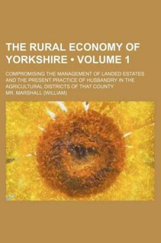 Cover of The Rural Economy of Yorkshire (Volume 1); Compromising the Management of Landed Estates and the Present Practice of Husbandry in the Agricultural Dis