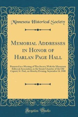 Cover of Memorial Addresses in Honor of Harlan Page Hall: Presented in a Meeting of This Society With the Minnesota Editorial Association, in the Senate Chamber of the Old Capitol, St. Paul, on Monday Evening, September 14, 1908 (Classic Reprint)