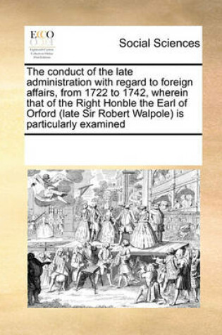 Cover of The Conduct of the Late Administration with Regard to Foreign Affairs, from 1722 to 1742, Wherein That of the Right Honble the Earl of Orford (Late Sir Robert Walpole) Is Particularly Examined