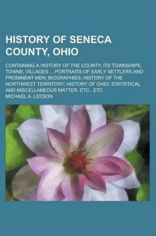 Cover of History of Seneca County, Ohio; Containing a History of the County, Its Townships, Towns, Villages ... Portraits of Early Settlers and Prominent Men; Biographies; History of the Northwest Territory; History of Ohio; Statistical and