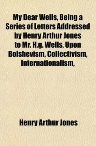 Cover of My Dear Wells, Being a Series of Letters Addressed by Henry Arthur Jones to Mr. H.G. Wells, Upon Bolshevism, Collectivism, Internationalism,