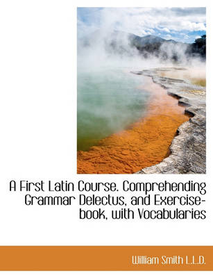 Book cover for A First Latin Course. Comprehending Grammar Delectus, and Exercise-Book, with Vocabularies