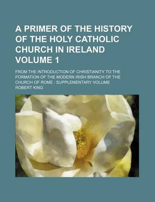 Book cover for A Primer of the History of the Holy Catholic Church in Ireland Volume 1; From the Introduction of Christianity to the Formation of the Modern Irish Branch of the Church of Rome Supplementary Volume