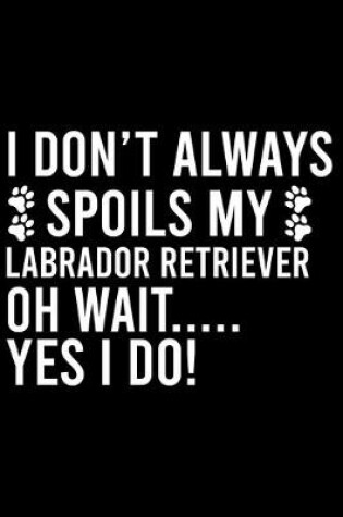 Cover of I Don't Always Spoils My Labrador Retriever Oh Wait..... Yes I Do!