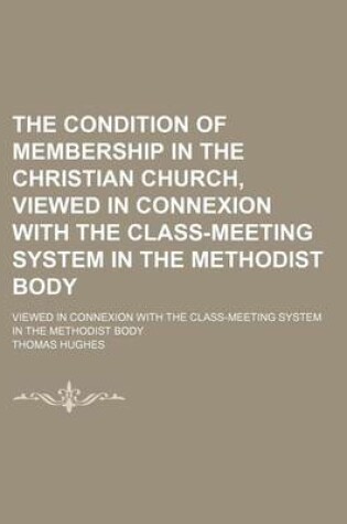 Cover of The Condition of Membership in the Christian Church, Viewed in Connexion with the Class-Meeting System in the Methodist Body; Viewed in Connexion with