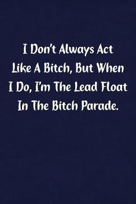 Book cover for I Don't Always ACT Like Bitch, But When I Do, I'm the Lead Float in the Bitch Parade.