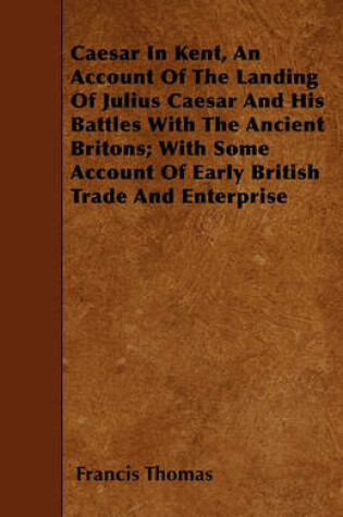 Cover of Caesar In Kent, An Account Of The Landing Of Julius Caesar And His Battles With The Ancient Britons; With Some Account Of Early British Trade And Enterprise