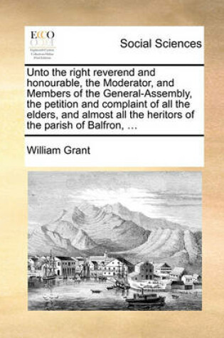 Cover of Unto the right reverend and honourable, the Moderator, and Members of the General-Assembly, the petition and complaint of all the elders, and almost all the heritors of the parish of Balfron, ...