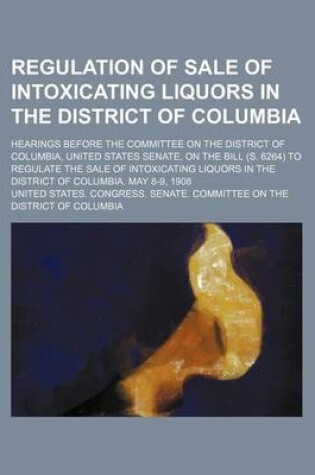 Cover of Regulation of Sale of Intoxicating Liquors in the District of Columbia; Hearings Before the Committee on the District of Columbia, United States Senate, on the Bill (S. 6264) to Regulate the Sale of Intoxicating Liquors in the District of Columbia. May 8-