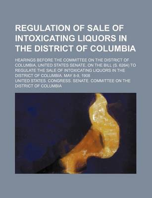 Book cover for Regulation of Sale of Intoxicating Liquors in the District of Columbia; Hearings Before the Committee on the District of Columbia, United States Senate, on the Bill (S. 6264) to Regulate the Sale of Intoxicating Liquors in the District of Columbia. May 8-