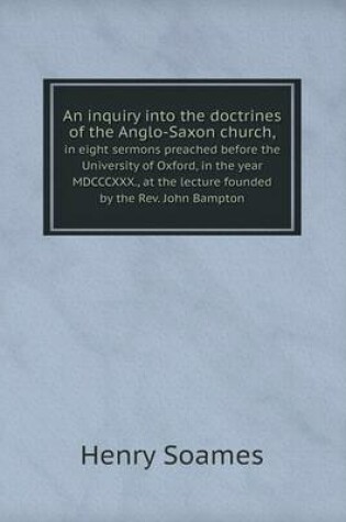 Cover of An inquiry into the doctrines of the Anglo-Saxon church, in eight sermons preached before the University of Oxford, in the year MDCCCXXX., at the lecture founded by the Rev. John Bampton