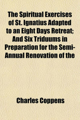 Cover of The Spiritual Exercises of St. Ignatius Adapted to an Eight Days Retreat; And Six Triduums in Preparation for the Semi-Annual Renovation of the