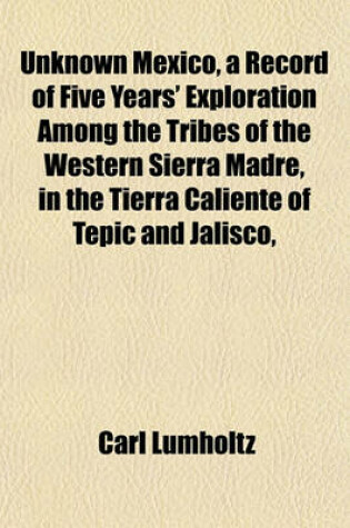 Cover of Unknown Mexico, a Record of Five Years' Exploration Among the Tribes of the Western Sierra Madre, in the Tierra Caliente of Tepic and Jalisco,