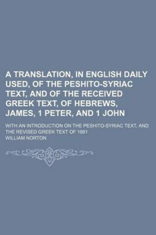 Cover of A Translation, in English Daily Used, of the Peshito-Syriac Text, and of the Received Greek Text, of Hebrews, James, 1 Peter, and 1 John; With an Introduction on the Peshito-Syriac Text, and the Revised Greek Text of 1881