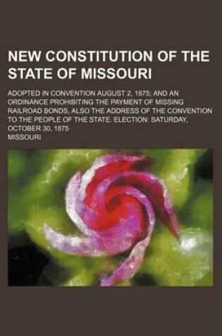 Cover of New Constitution of the State of Missouri; Adopted in Convention August 2, 1875 and an Ordinance Prohibiting the Payment of Missing Railroad Bonds, Al