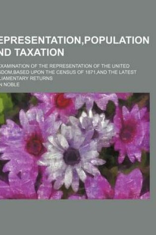 Cover of Representation, Population and Taxation; An Examination of the Representation of the United Kingdom, Based Upon the Census of 1871, and the Latest Parliamentary Returns