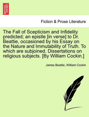 Book cover for The Fall of Scepticism and Infidelity Predicted; An Epistle [In Verse] to Dr. Beattie, Occasioned by His Essay on the Nature and Immutability of Truth. to Which Are Subjoined. Dissertations on Religious Subjects. [By William Cockin.]