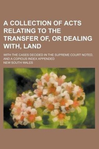 Cover of A Collection of Acts Relating to the Transfer Of, or Dealing With, Land; With the Cases Decided in the Supreme Court Noted, and a Copious Index Appe