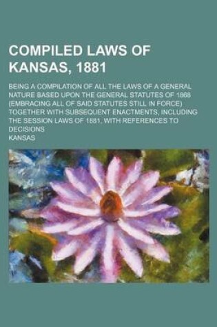 Cover of Compiled Laws of Kansas, 1881; Being a Compilation of All the Laws of a General Nature Based Upon the General Statutes of 1868 (Embracing All of Said Statutes Still in Force) Together with Subsequent Enactments, Including the Session Laws of 1881, with Ref