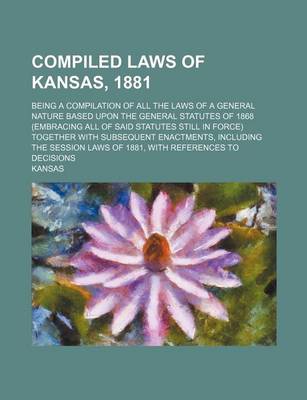 Book cover for Compiled Laws of Kansas, 1881; Being a Compilation of All the Laws of a General Nature Based Upon the General Statutes of 1868 (Embracing All of Said Statutes Still in Force) Together with Subsequent Enactments, Including the Session Laws of 1881, with Ref