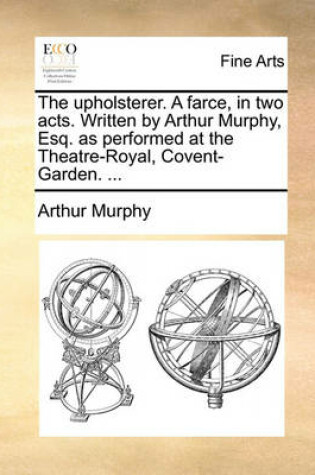 Cover of The Upholsterer. a Farce, in Two Acts. Written by Arthur Murphy, Esq. as Performed at the Theatre-Royal, Covent-Garden. ...
