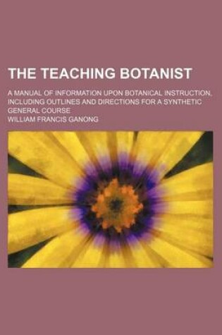 Cover of The Teaching Botanist; A Manual of Information Upon Botanical Instruction, Including Outlines and Directions for a Synthetic General Course