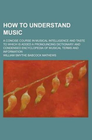 Cover of How to Understand Music; A Concise Course in Musical Intelligence and Taste to Which Is Added a Pronouncing Dictionary and Condensed Encyclopedia of Musical Terms and Information