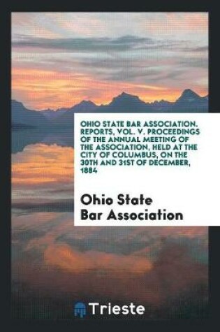 Cover of Ohio State Bar Association. Reports, Vol. V. Proceedings of the Annual Meeting of the Association, Held at the City of Columbus, on the 30th and 31st of December, 1884