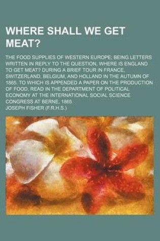 Cover of Where Shall We Get Meat?; The Food Supplies of Western Europe Being Letters Written in Reply to the Question, Where Is England to Get Meat? During a Brief Tour in France, Switzerland, Belgium, and Holland in the Autumn of 1865. to Which Is Appended a Pape