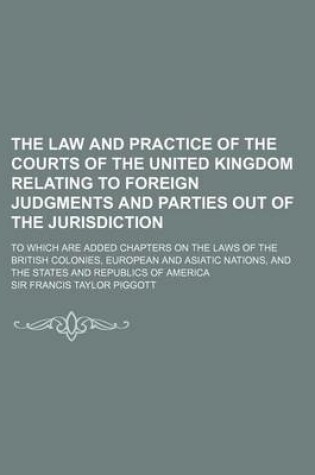 Cover of The Law and Practice of the Courts of the United Kingdom Relating to Foreign Judgments and Parties Out of the Jurisdiction; To Which Are Added Chapters on the Laws of the British Colonies, European and Asiatic Nations, and the States and Republics of Amer