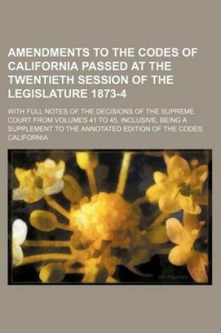 Cover of Amendments to the Codes of California Passed at the Twentieth Session of the Legislature 1873-4; With Full Notes of the Decisions of the Supreme Court from Volumes 41 to 45, Inclusive, Being a Supplement to the Annotated Edition of the Codes