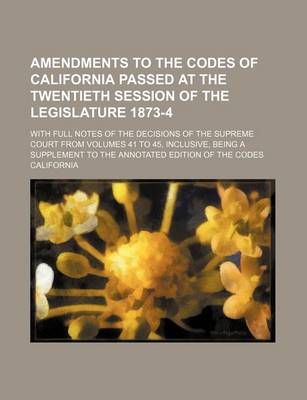 Book cover for Amendments to the Codes of California Passed at the Twentieth Session of the Legislature 1873-4; With Full Notes of the Decisions of the Supreme Court from Volumes 41 to 45, Inclusive, Being a Supplement to the Annotated Edition of the Codes