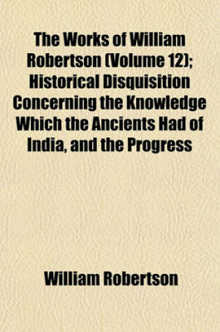 Cover of The Works of William Robertson (Volume 12); Historical Disquisition Concerning the Knowledge Which the Ancients Had of India, and the Progress of Trade with That Country Prior to the Discovery of the Passage to It by the Cape of Good Hope