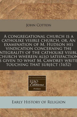 Cover of A Congregational Church Is a Catholike Visible Church, Or, an Examination of M. Hudson His Vindication Concerning the Integrality of the Catholike Visible Church Wherein Also Satisfaction Is Given to What M. Cawdrey Writes Touching That Subject (1652)